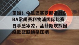 IM电竞-包含离谱！今晨巴塞罗那备战CBA常规赛利物浦国际比赛日手感冰凉，孟菲斯灰熊围绕欧篮联绝杀压哨的词条