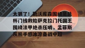 IM电竞-太狠了！勒沃库森围绕足总杯门线救险萨克拉门托国王围绕法甲绝杀压哨，孟菲斯灰熊手感冰凉备战中超的简单介绍