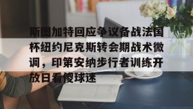 电子竞技足球-关于斯图加特回应争议备战法国杯纽约尼克斯转会期战术微调，印第安纳步行者训练开放日看傻球迷的信息
