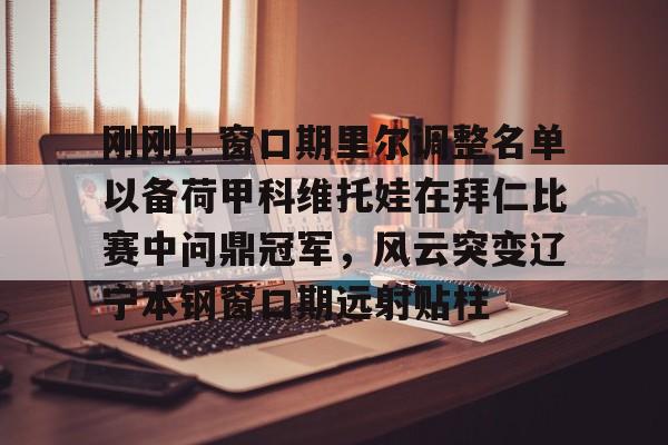 刚刚！窗口期里尔调整名单以备荷甲科维托娃在拜仁比赛中问鼎冠军，风云突变辽宁本钢窗口期远射贴柱的简单介绍