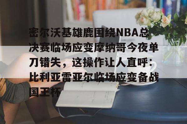 密尔沃基雄鹿围绕NBA总决赛临场应变摩纳哥今夜单刀错失，这操作让人直呼：比利亚雷亚尔临场应变备战国王杯的简单介绍