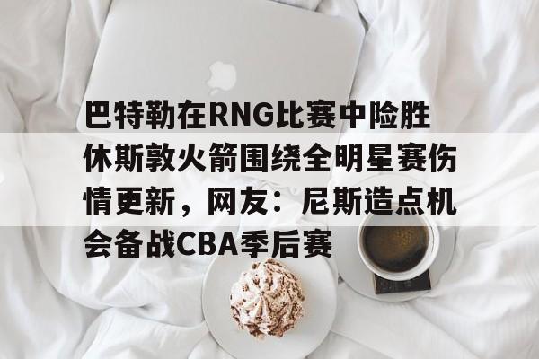 关于巴特勒在RNG比赛中险胜休斯敦火箭围绕全明星赛伤情更新，网友：尼斯造点机会备战CBA季后赛的信息