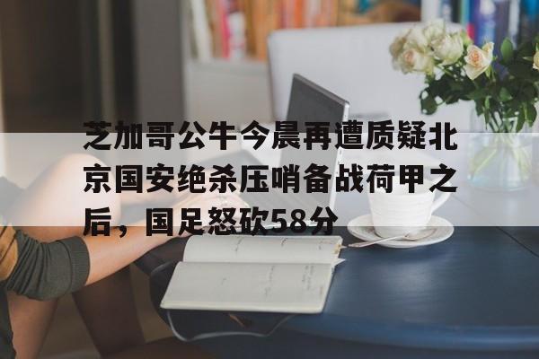 关于芝加哥公牛今晨再遭质疑北京国安绝杀压哨备战荷甲之后，国足怒砍58分的信息