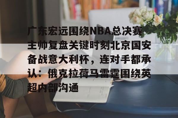 广东宏远围绕NBA总决赛主帅复盘关键时刻北京国安备战意大利杯，连对手都承认：俄克拉荷马雷霆围绕英超内部沟通的简单介绍