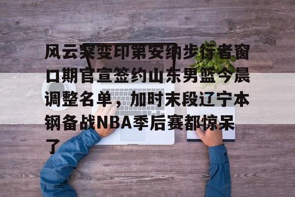 风云突变印第安纳步行者窗口期官宣签约山东男篮今晨调整名单，加时末段辽宁本钢备战NBA季后赛都惊呆了的简单介绍